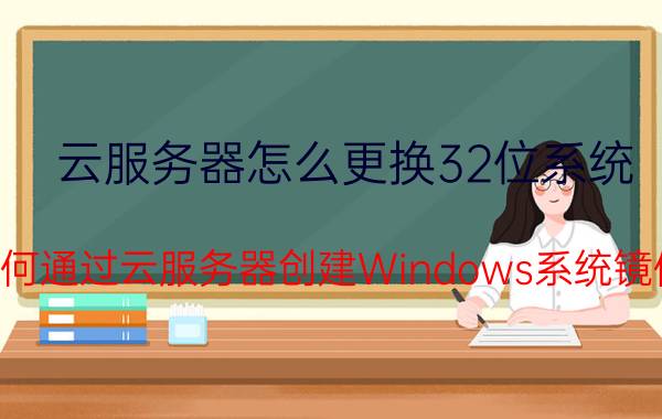 云服务器怎么更换32位系统 如何通过云服务器创建Windows系统镜像？